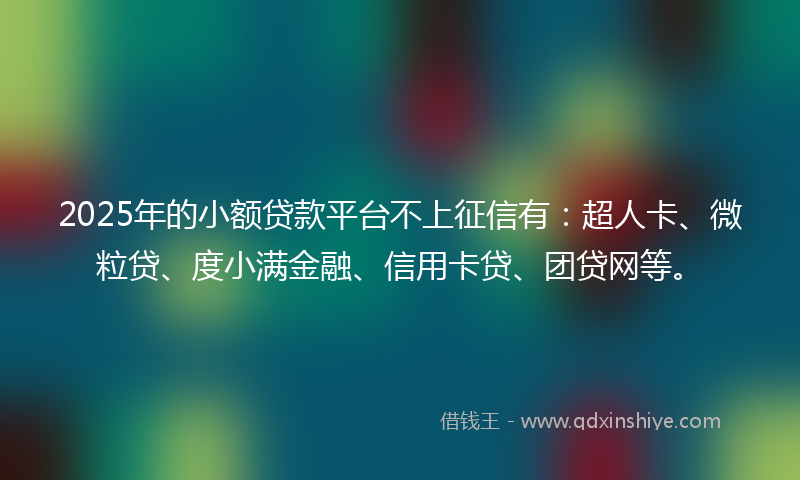 2025年的小额贷款平台不上征信有：超人卡、微粒贷、度小满金融、信用卡贷、团贷网等。