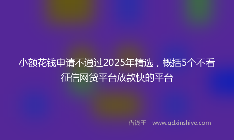 小额花钱申请不通过2025年精选，概括5个不看征信网贷平台放款快的平台