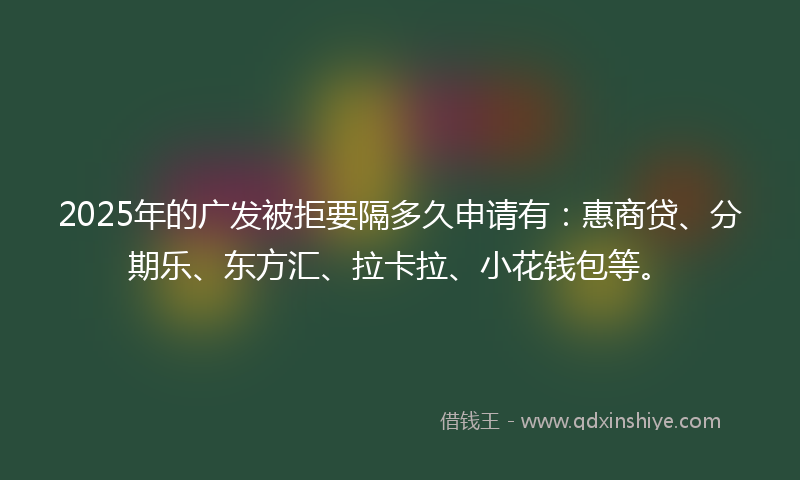 2025年的广发被拒要隔多久申请有：惠商贷、分期乐、东方汇、拉卡拉、小花钱包等。
