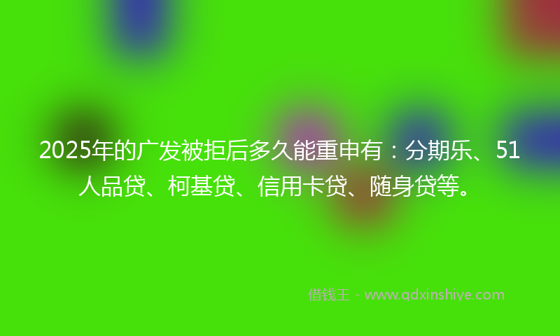 2025年的广发被拒后多久能重申有：分期乐、51人品贷、柯基贷、信用卡贷、随身贷等。