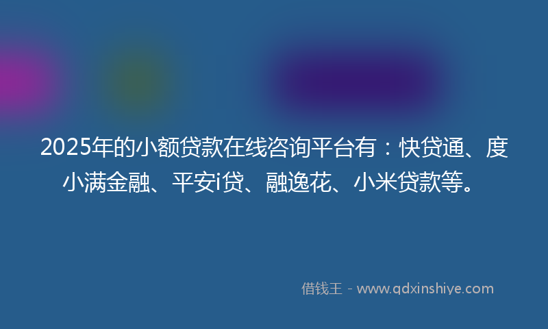 2025年的小额贷款在线咨询平台有：快贷通、度小满金融、平安i贷、融逸花、小米贷款等。