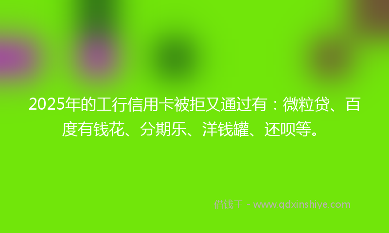 2025年的工行信用卡被拒又通过有：微粒贷、百度有钱花、分期乐、洋钱罐、还呗等。
