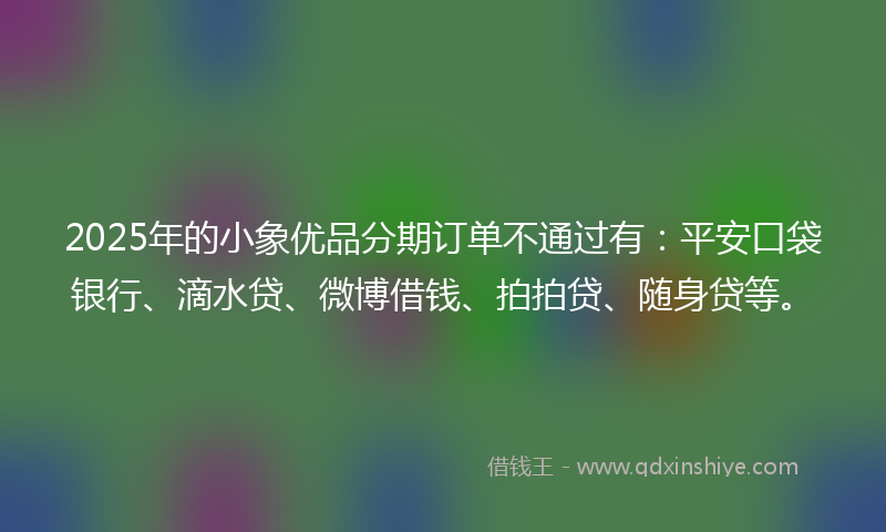 2025年的小象优品分期订单不通过有：平安口袋银行、滴水贷、微博借钱、拍拍贷、随身贷等。
