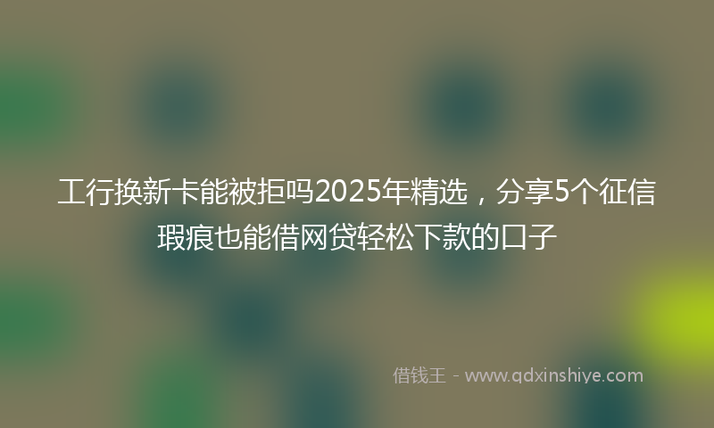 工行换新卡能被拒吗2025年精选，分享5个征信瑕疵也能借网贷轻松下款的口子