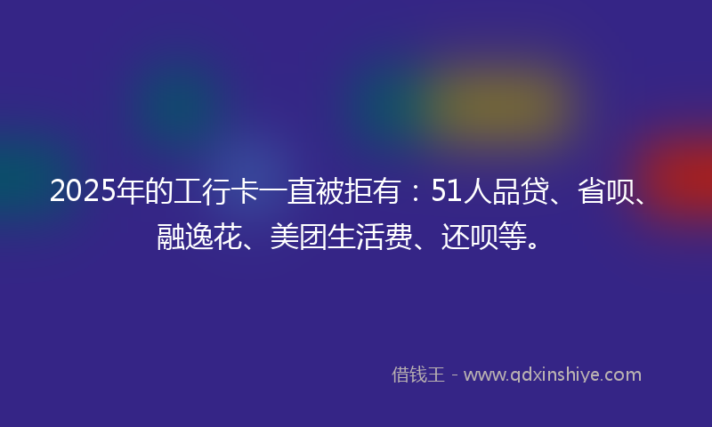 2025年的工行卡一直被拒有：51人品贷、省呗、融逸花、美团生活费、还呗等。