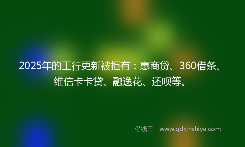 2025年的工行更新被拒有：惠商贷、360借条、维信卡卡贷、融逸花、还呗等。