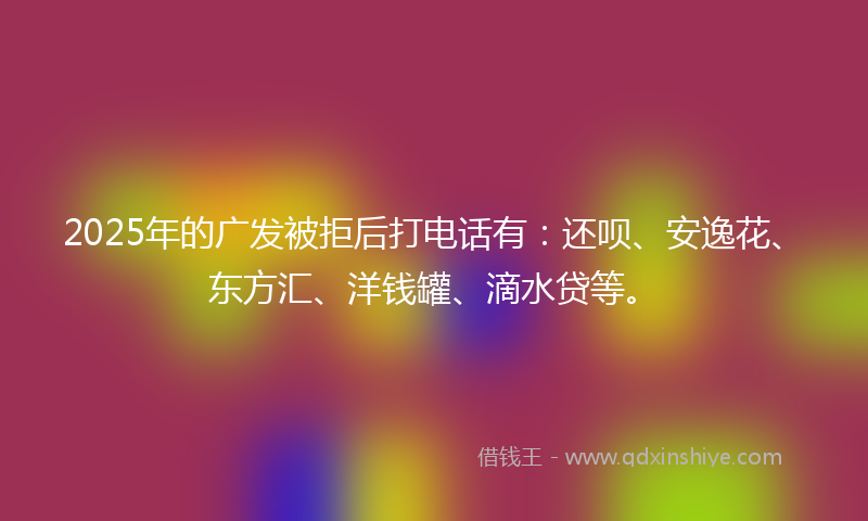 2025年的广发被拒后打电话有：还呗、安逸花、东方汇、洋钱罐、滴水贷等。