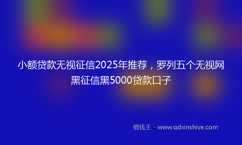 小额贷款无视征信2025年推荐，罗列五个无视网黑征信黑5000贷款口子