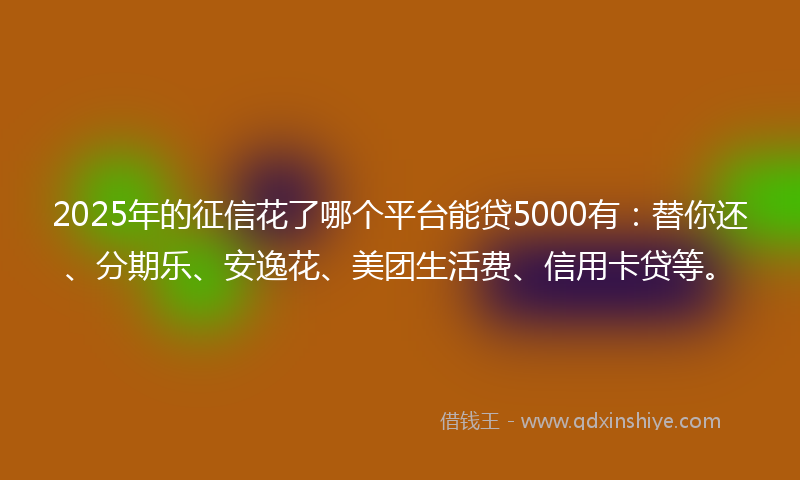 2025年的征信花了哪个平台能贷5000有：替你还、分期乐、安逸花、美团生活费、信用卡贷等。
