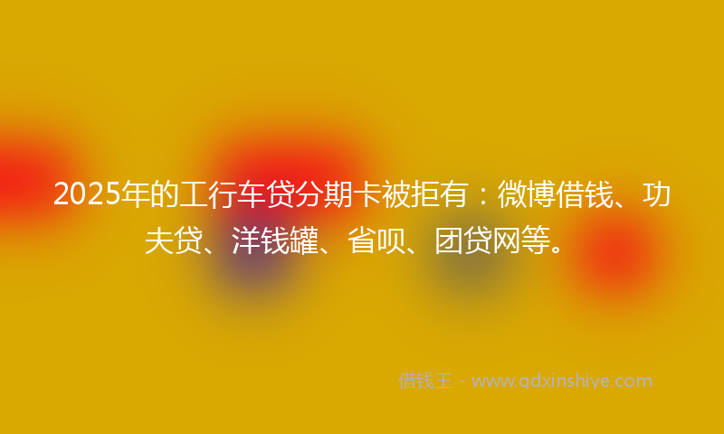 2025年的工行车贷分期卡被拒有：微博借钱、功夫贷、洋钱罐、省呗、团贷网等。