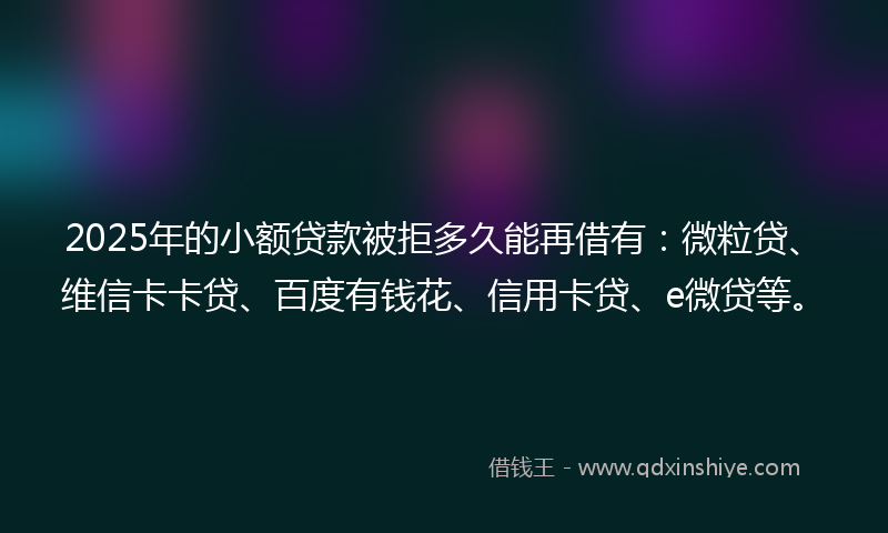 2025年的小额贷款被拒多久能再借有：微粒贷、维信卡卡贷、百度有钱花、信用卡贷、e微贷等。