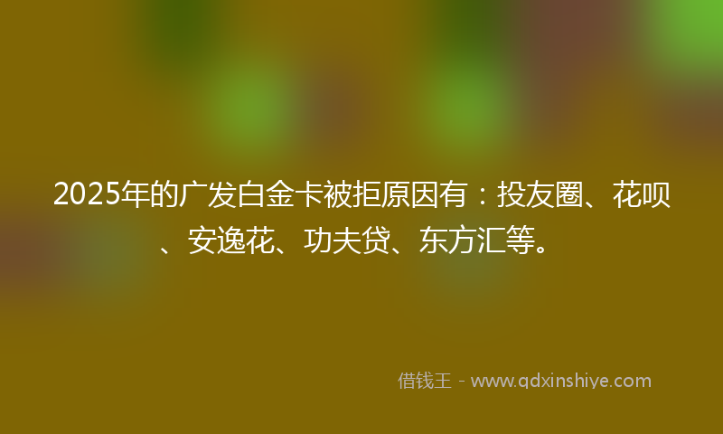 2025年的广发白金卡被拒原因有：投友圈、花呗、安逸花、功夫贷、东方汇等。