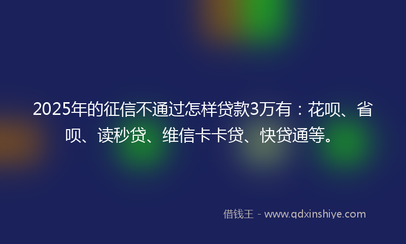 2025年的征信不通过怎样贷款3万有：花呗、省呗、读秒贷、维信卡卡贷、快贷通等。