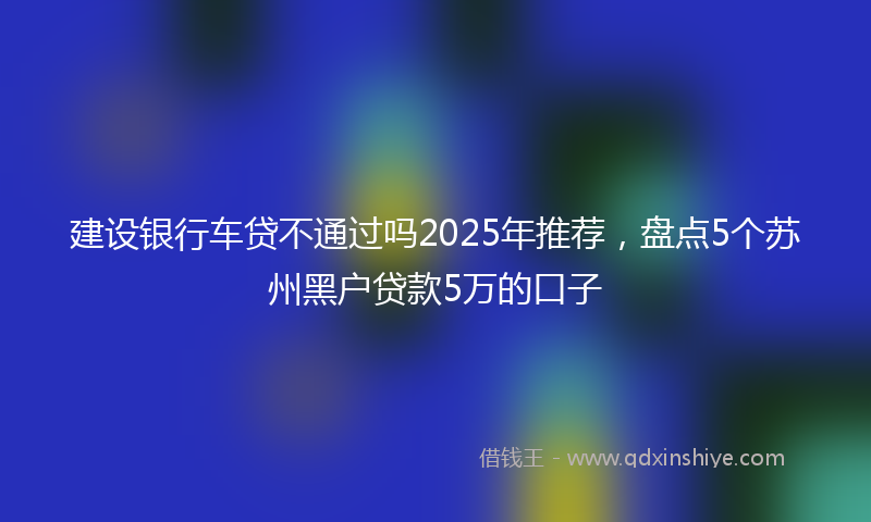 建设银行车贷不通过吗2025年推荐，盘点5个苏州黑户贷款5万的口子