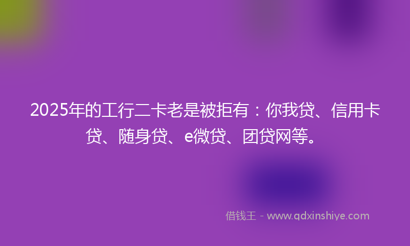 2025年的工行二卡老是被拒有：你我贷、信用卡贷、随身贷、e微贷、团贷网等。