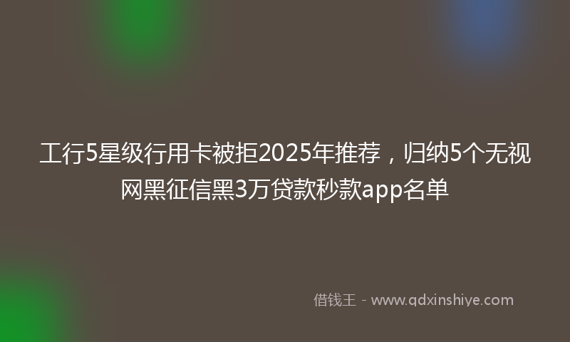 工行5星级行用卡被拒2025年推荐，归纳5个无视网黑征信黑3万贷款秒款app名单