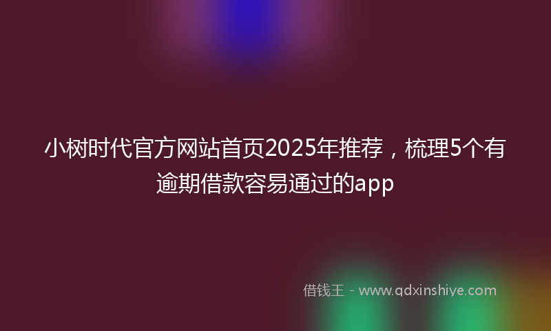 小树时代官方网站首页2025年推荐，梳理5个有逾期借款容易通过的app