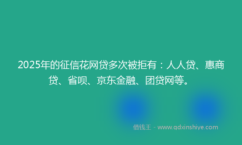 2025年的征信花网贷多次被拒有：人人贷、惠商贷、省呗、京东金融、团贷网等。