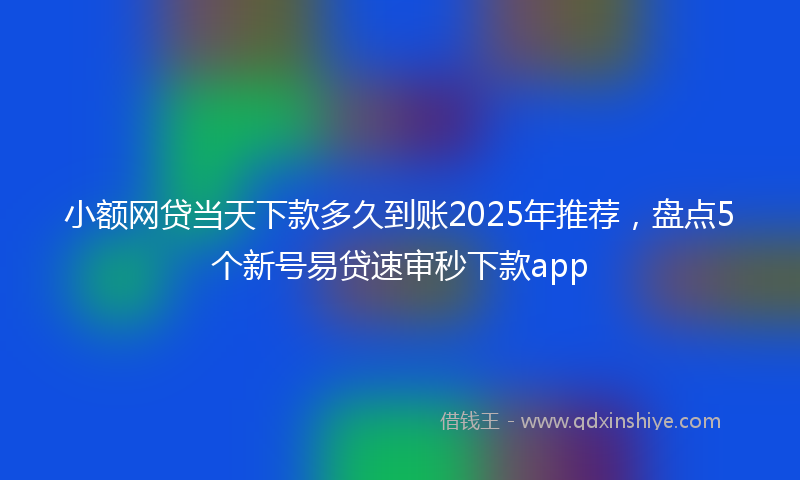 小额网贷当天下款多久到账2025年推荐，盘点5个新号易贷速审秒下款app