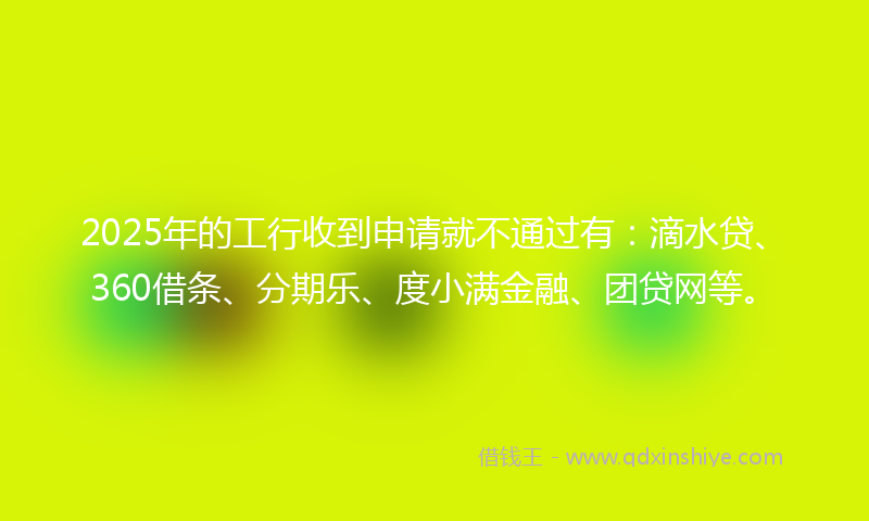 2025年的工行收到申请就不通过有：滴水贷、360借条、分期乐、度小满金融、团贷网等。
