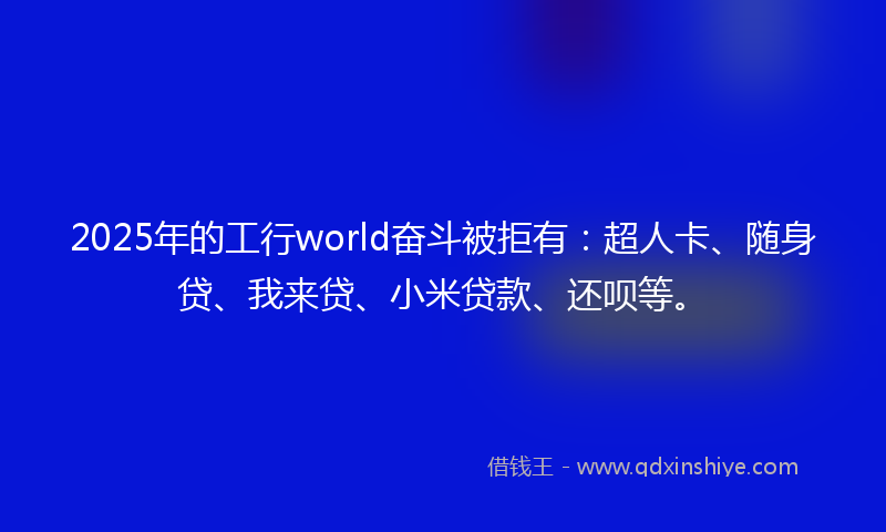 2025年的工行world奋斗被拒有：超人卡、随身贷、我来贷、小米贷款、还呗等。