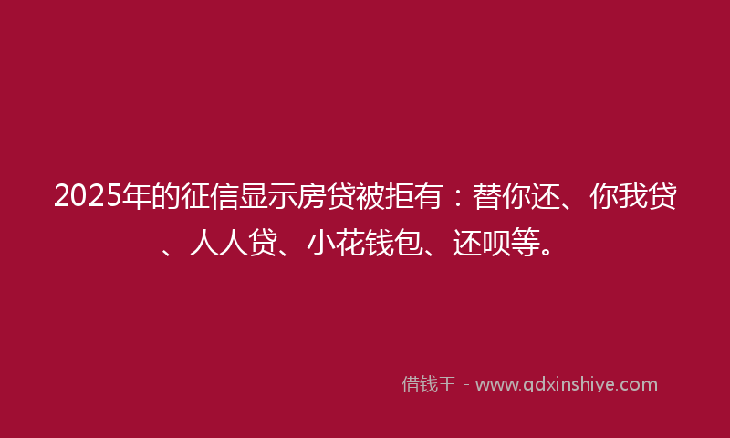 2025年的征信显示房贷被拒有：替你还、你我贷、人人贷、小花钱包、还呗等。
