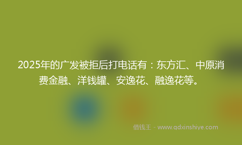 2025年的广发被拒后打电话有：东方汇、中原消费金融、洋钱罐、安逸花、融逸花等。