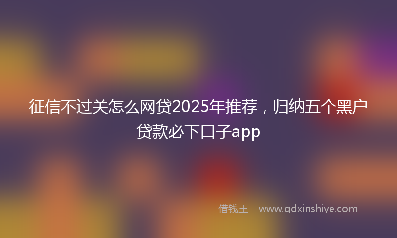 征信不过关怎么网贷2025年推荐，归纳五个黑户贷款必下口子app