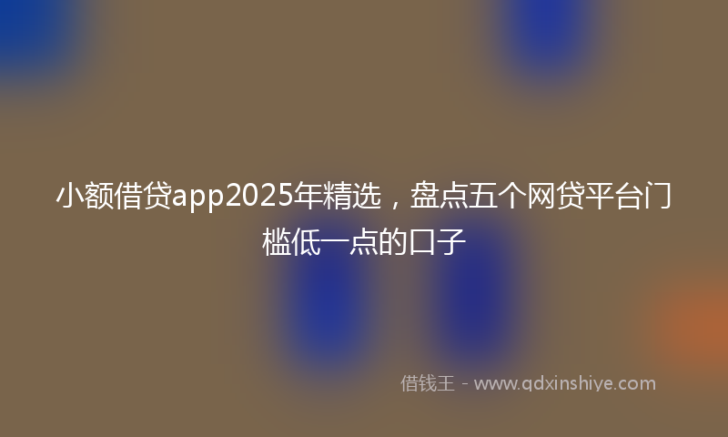 小额借贷app2025年精选，盘点五个网贷平台门槛低一点的口子