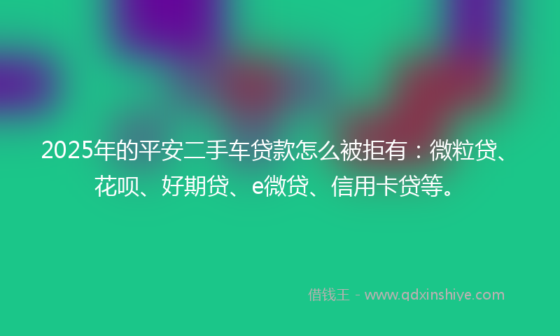 2025年的平安二手车贷款怎么被拒有：微粒贷、花呗、好期贷、e微贷、信用卡贷等。