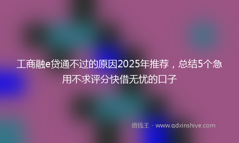工商融e贷通不过的原因2025年推荐，总结5个急用不求评分快借无忧的口子