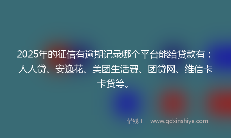 2025年的征信有逾期记录哪个平台能给贷款有：人人贷、安逸花、美团生活费、团贷网、维信卡卡贷等。