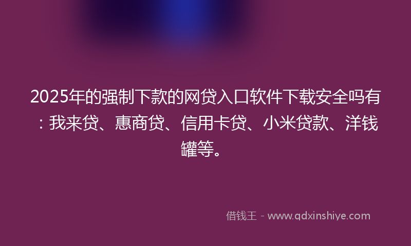 2025年的强制下款的网贷入口软件下载安全吗有：我来贷、惠商贷、信用卡贷、小米贷款、洋钱罐等。