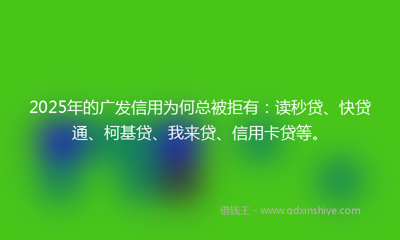 2025年的广发信用为何总被拒有：读秒贷、快贷通、柯基贷、我来贷、信用卡贷等。