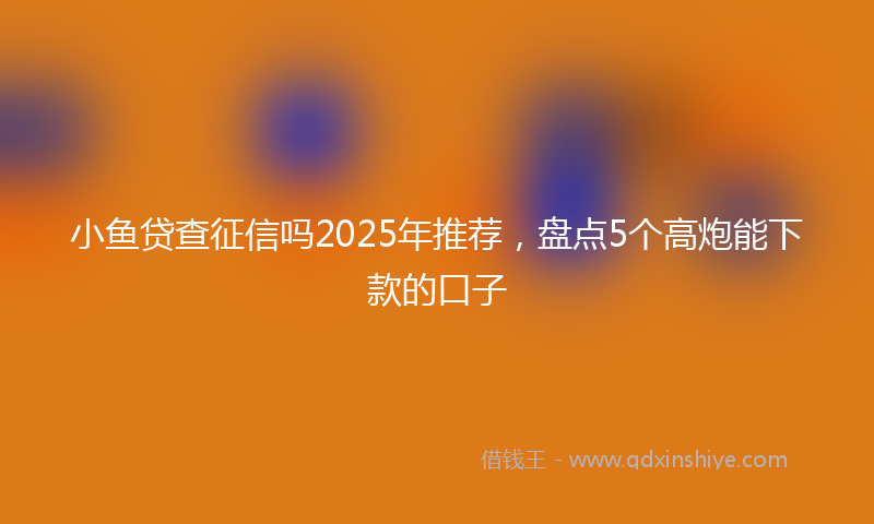 小鱼贷查征信吗2025年推荐，盘点5个高炮能下款的口子