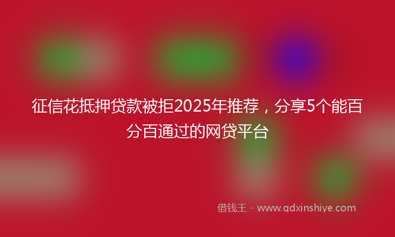 征信花抵押贷款被拒2025年推荐，分享5个能百分百通过的网贷平台