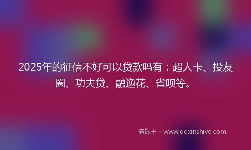 2025年的征信不好可以贷款吗有：超人卡、投友圈、功夫贷、融逸花、省呗等。