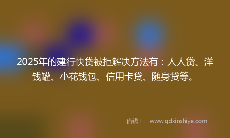 2025年的建行快贷被拒解决方法有：人人贷、洋钱罐、小花钱包、信用卡贷、随身贷等。