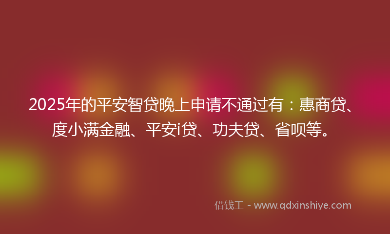 2025年的平安智贷晚上申请不通过有：惠商贷、度小满金融、平安i贷、功夫贷、省呗等。