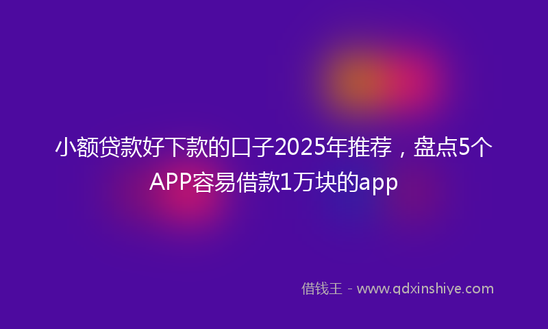 小额贷款好下款的口子2025年推荐，盘点5个APP容易借款1万块的app