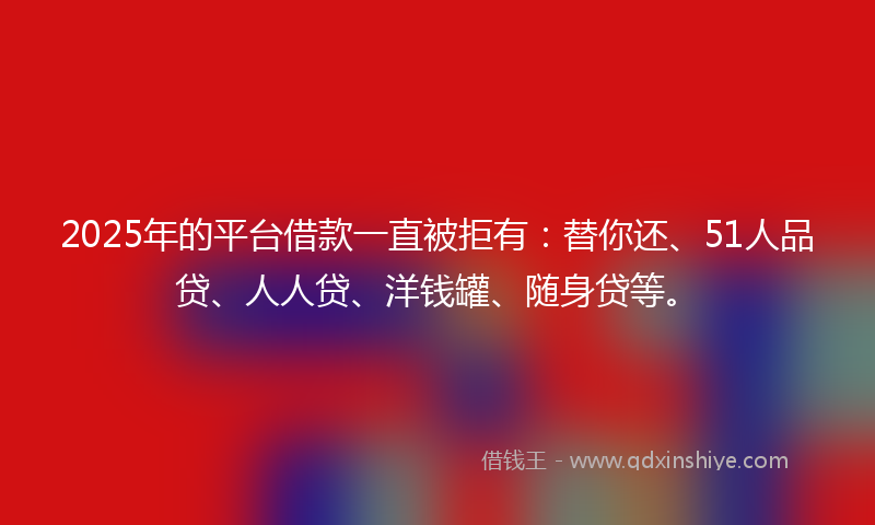 2025年的平台借款一直被拒有：替你还、51人品贷、人人贷、洋钱罐、随身贷等。