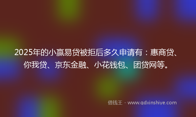 2025年的小赢易贷被拒后多久申请有：惠商贷、你我贷、京东金融、小花钱包、团贷网等。