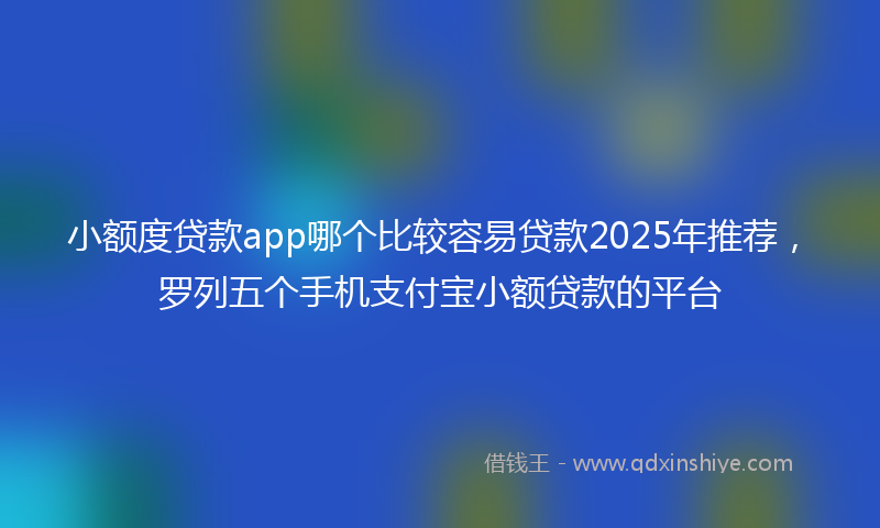 小额度贷款app哪个比较容易贷款2025年推荐，罗列五个手机支付宝小额贷款的平台