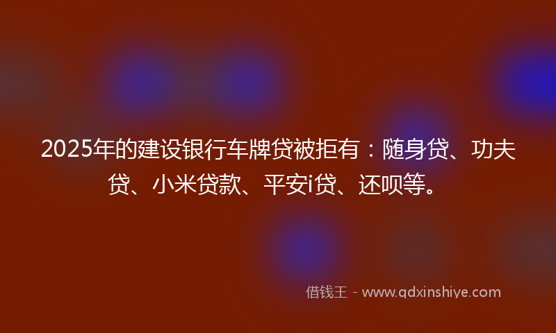2025年的建设银行车牌贷被拒有：随身贷、功夫贷、小米贷款、平安i贷、还呗等。