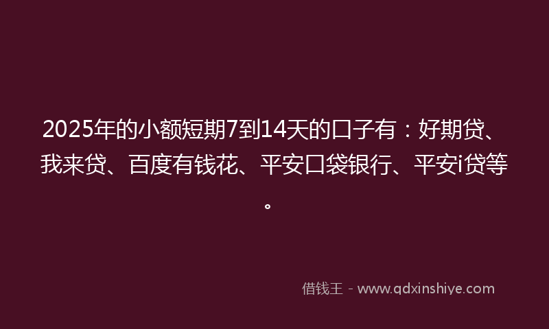 2025年的小额短期7到14天的口子有：好期贷、我来贷、百度有钱花、平安口袋银行、平安i贷等。
