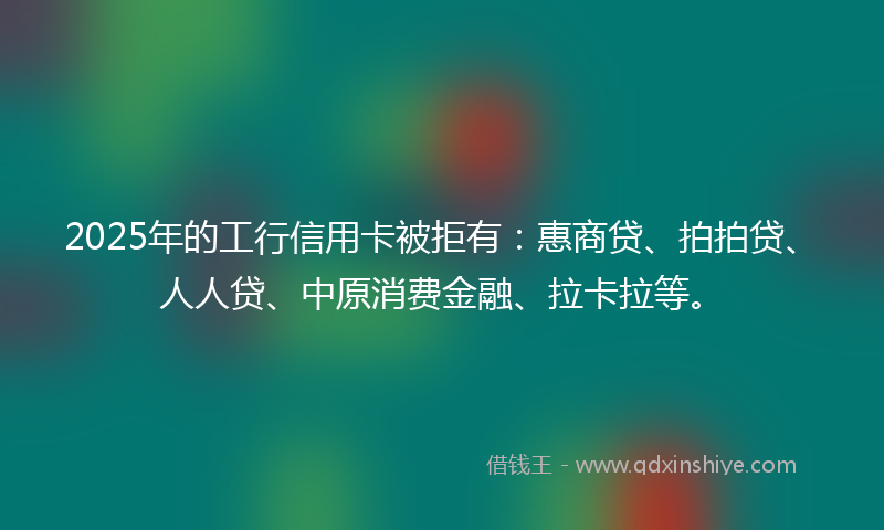 2025年的工行信用卡被拒有：惠商贷、拍拍贷、人人贷、中原消费金融、拉卡拉等。