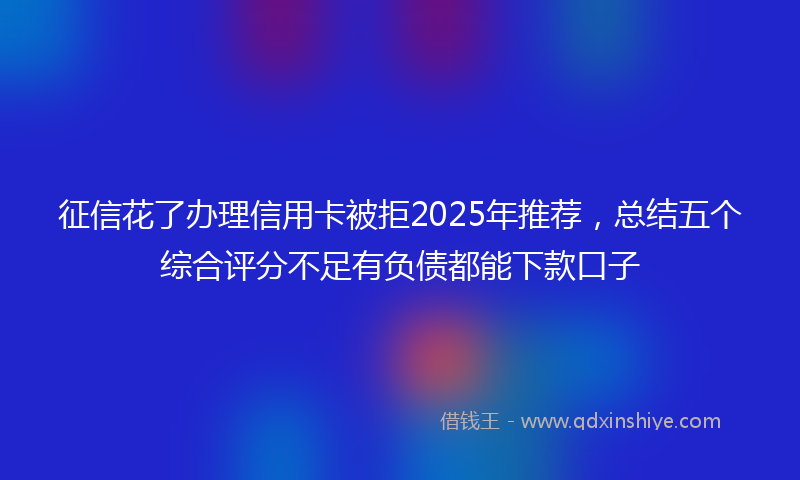 征信花了办理信用卡被拒2025年推荐，总结五个综合评分不足有负债都能下款口子
