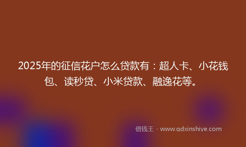 2025年的征信花户怎么贷款有：超人卡、小花钱包、读秒贷、小米贷款、融逸花等。