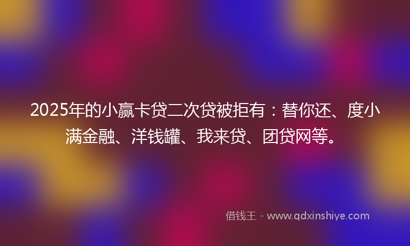 2025年的小赢卡贷二次贷被拒有：替你还、度小满金融、洋钱罐、我来贷、团贷网等。