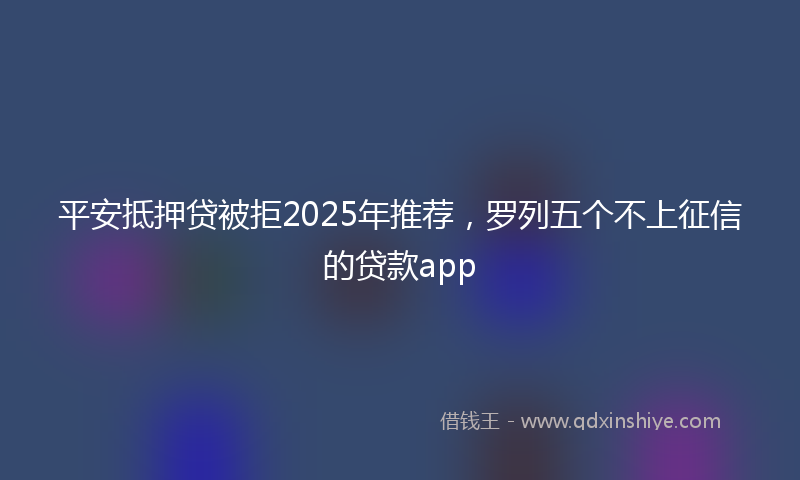 平安抵押贷被拒2025年推荐，罗列五个不上征信的贷款app